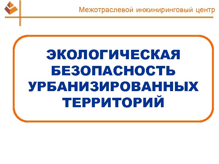 Межотраслевой инжиниринговый центр ЭКОЛОГИЧЕСКАЯ БЕЗОПАСНОСТЬ УРБАНИЗИРОВАННЫХ ТЕРРИТОРИЙ 