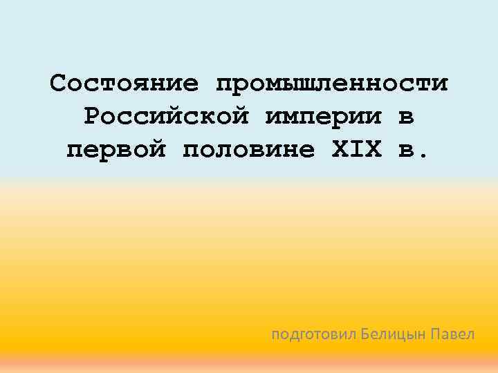 Состояние промышленности Российской империи в первой половине XIX в. подготовил Белицын Павел 