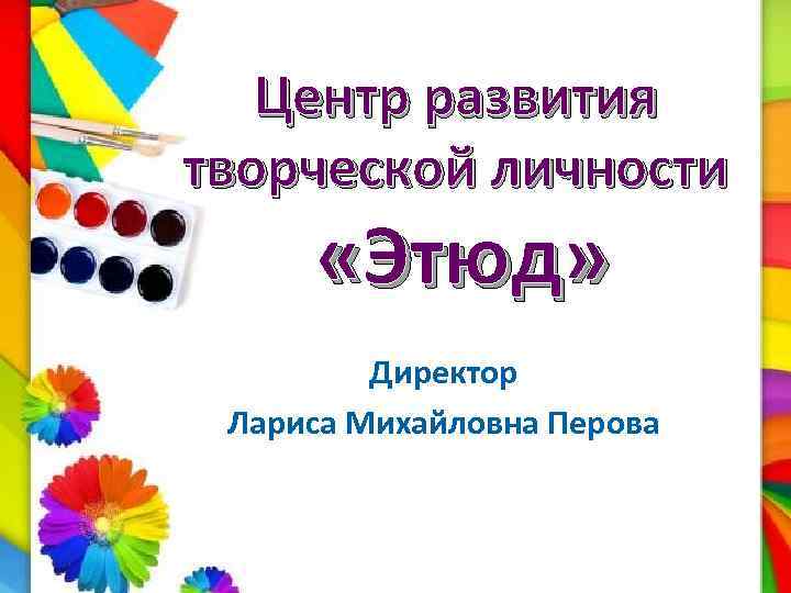 Центр развития творческой личности «Этюд» Директор Лариса Михайловна Перова 