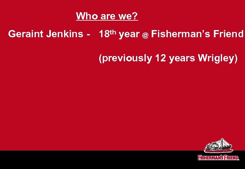 Who are we? Geraint Jenkins - 18 th year @ Fisherman’s Friend (previously 12
