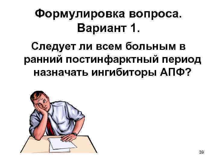 Формулировка вопроса. Вариант 1. Следует ли всем больным в ранний постинфарктный период назначать ингибиторы