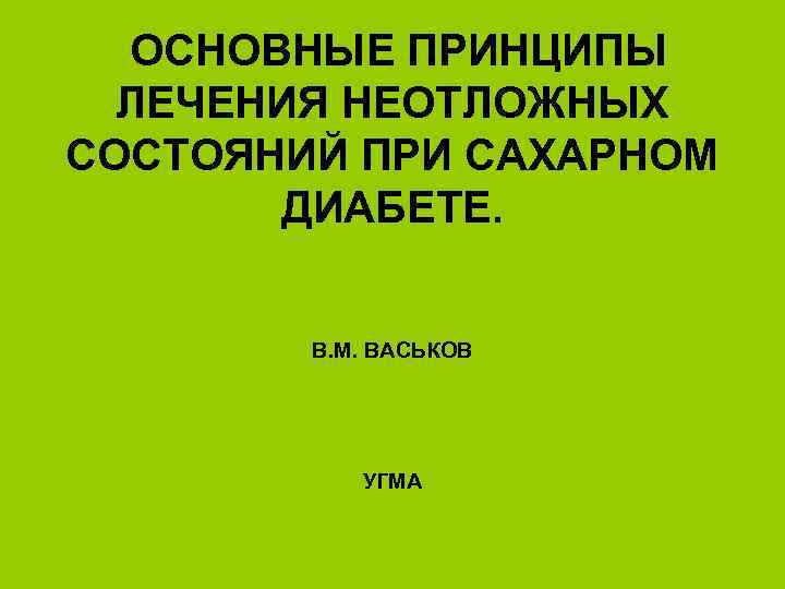 ОСНОВНЫЕ ПРИНЦИПЫ ЛЕЧЕНИЯ НЕОТЛОЖНЫХ СОСТОЯНИЙ ПРИ САХАРНОМ ДИАБЕТЕ. В. М. ВАСЬКОВ УГМА 