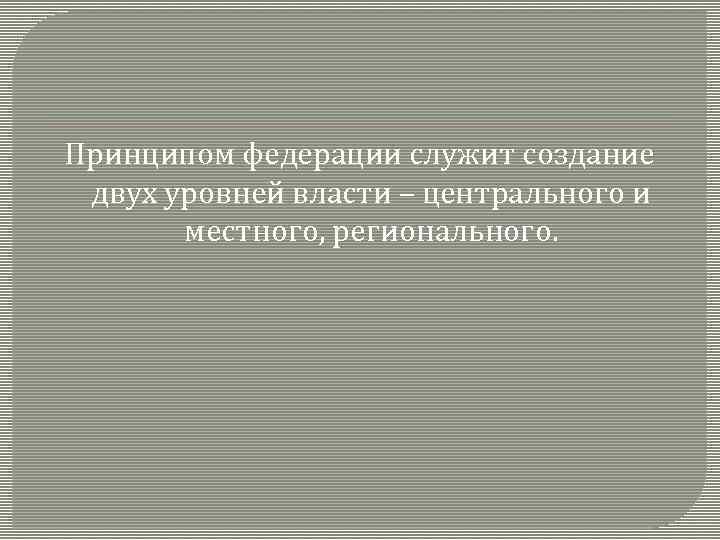 Принципом федерации служит создание двух уровней власти – центрального и местного, регионального. 