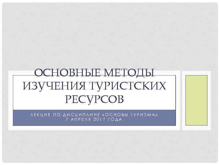 ОСНОВНЫЕ МЕТОДЫ ИЗУЧЕНИЯ ТУРИСТСКИХ РЕСУРСОВ ЛЕКЦИЯ ПО ДИСЦИПЛИНЕ «ОСНОВЫ ТУРИЗМА» 7 АПРЕЛЯ 2017 ГОДА