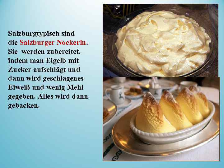 Salzburgtypisch sind die Salzburger Nockerln. Sie werden zubereitet, indem man Eigelb mit Zucker aufschlägt