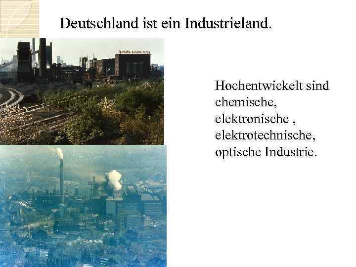 Deutschland ist ein Industrieland. Hochentwickelt sind chemische, elektronische , elektrotechnische, optische Industrie. 