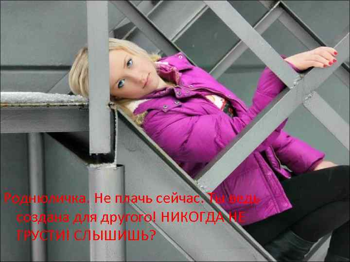 Роднюличка. Не плачь сейчас. Ты ведь создана для другого! НИКОГДА НЕ ГРУСТИ! СЛЫШИШЬ? 