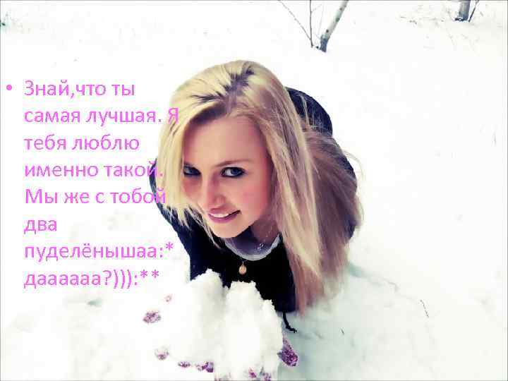  • Знай, что ты самая лучшая. Я тебя люблю именно такой. Мы же