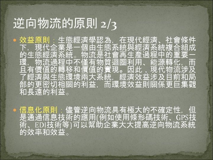 逆向物流的原則 2/3 效益原則：生態經濟學認為，在現代經濟、社會條件 下，現代企業是一個由生態系統與經濟系統複合組成 的生態經濟系統。物流是社會再生產過程中的重要一 環，物流過程中不僅有物質迴圈利用、能源轉化，而 且有價值的轉移和價值的實現。因此，現代物流涉及 了經濟與生態環境兩大系統，經濟效益涉及目前和局 部的更密切相關的利益，而環境效益則關係更巨集觀 和長遠的利益。 信息化原則：儘管逆向物流具有極大的不確定性，但 是通過信息技術的應用(例如使用條形碼技術、GPS技 術、EDI技術等)可以幫助企業大大提高逆向物流系統 的效率和效益。