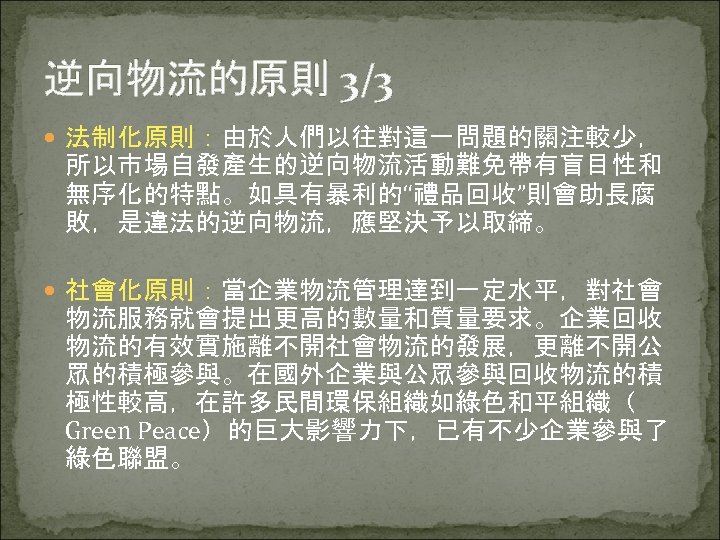 逆向物流的原則 3/3 法制化原則：由於人們以往對這一問題的關注較少， 所以市場自發產生的逆向物流活動難免帶有盲目性和 無序化的特點。如具有暴利的“禮品回收”則會助長腐 敗，是違法的逆向物流，應堅決予以取締。 社會化原則：當企業物流管理達到一定水平，對社會 物流服務就會提出更高的數量和質量要求。企業回收 物流的有效實施離不開社會物流的發展，更離不開公 眾的積極參與。在國外企業與公眾參與回收物流的積 極性較高，在許多民間環保組織如綠色和平組織（ Green Peace）的巨大影響力下，已有不少企業參與了 綠色聯盟。