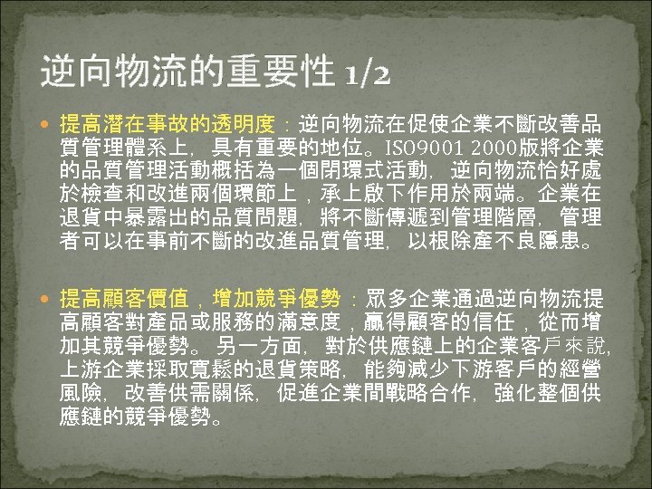 逆向物流的重要性 1/2 提高潛在事故的透明度：逆向物流在促使企業不斷改善品 質管理體系上，具有重要的地位。ISO 9001 2000版將企業 的品質管理活動概括為一個閉環式活動，逆向物流恰好處 於檢查和改進兩個環節上，承上啟下作用於兩端。企業在 退貨中暴露出的品質問題，將不斷傳遞到管理階層，管理 者可以在事前不斷的改進品質管理，以根除產不良隱患。 提高顧客價值，增加競爭優勢 ：眾多企業通過逆向物流提 高顧客對產品或服務的滿意度，贏得顧客的信任，從而增 加其競爭優勢。