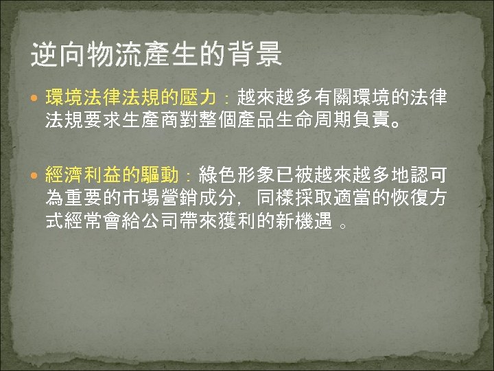 逆向物流產生的背景 環境法律法規的壓力：越來越多有關環境的法律 法規要求生產商對整個產品生命周期負責。 經濟利益的驅動：綠色形象已被越來越多地認可 為重要的市場營銷成分，同樣採取適當的恢復方 式經常會給公司帶來獲利的新機遇 。 