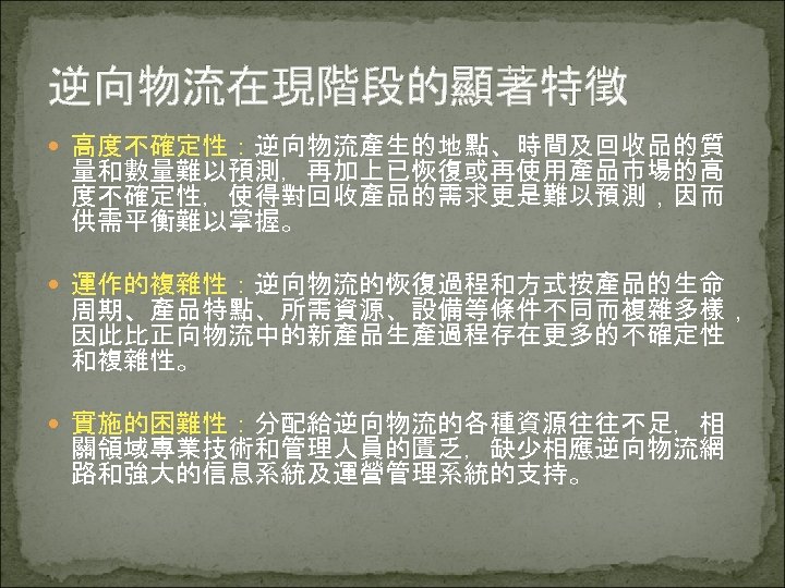 逆向物流在現階段的顯著特徵 高度不確定性：逆向物流產生的地點、時間及回收品的質 量和數量難以預測，再加上已恢復或再使用產品市場的高 度不確定性，使得對回收產品的需求更是難以預測，因而 供需平衡難以掌握。 運作的複雜性：逆向物流的恢復過程和方式按產品的生命 周期、產品特點、所需資源、設備等條件不同而複雜多樣， 因此比正向物流中的新產品生產過程存在更多的不確定性 和複雜性。 實施的困難性：分配給逆向物流的各種資源往往不足，相 關領域專業技術和管理人員的匱乏，缺少相應逆向物流網 路和強大的信息系統及運營管理系統的支持。 