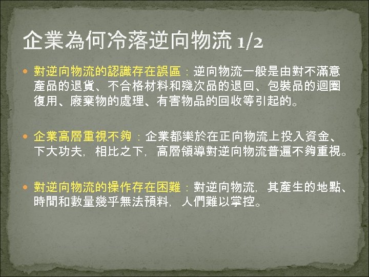 企業為何冷落逆向物流 1/2 對逆向物流的認識存在誤區：逆向物流一般是由對不滿意 產品的退貨、不合格材料和殘次品的退回、包裝品的迴圈 復用、廢棄物的處理、有害物品的回收等引起的。 企業高層重視不夠 ：企業都樂於在正向物流上投入資金、 下大功夫，相比之下，高層領導對逆向物流普遍不夠重視。 對逆向物流的操作存在困難：對逆向物流，其產生的地點、 時間和數量幾乎無法預料，人們難以掌控。 