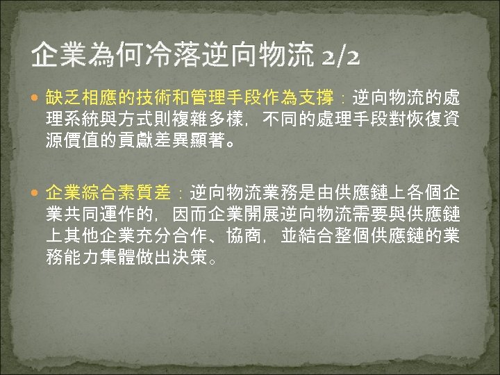 企業為何冷落逆向物流 2/2 缺乏相應的技術和管理手段作為支撐：逆向物流的處 理系統與方式則複雜多樣，不同的處理手段對恢復資 源價值的貢獻差異顯著。 企業綜合素質差：逆向物流業務是由供應鏈上各個企 業共同運作的，因而企業開展逆向物流需要與供應鏈 上其他企業充分合作、協商，並結合整個供應鏈的業 務能力集體做出決策。 
