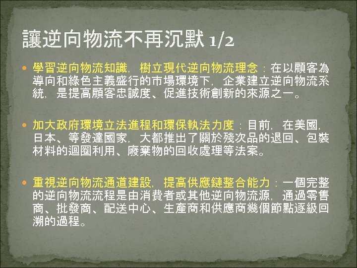 讓逆向物流不再沉默 1/2 學習逆向物流知識，樹立現代逆向物流理念：在以顧客為 導向和綠色主義盛行的市場環境下，企業建立逆向物流系 統，是提高顧客忠誠度、促進技術創新的來源之一。 加大政府環境立法進程和環保執法力度：目前，在美國， 日本、等發達國家，大都推出了關於殘次品的退回、包裝 材料的迴圈利用、廢棄物的回收處理等法案。 重視逆向物流通道建設，提高供應鏈整合能力：一個完整 的逆向物流流程是由消費者或其他逆向物流源，通過零售 商、批發商、配送中心、生產商和供應商幾個節點逐級回 溯的過程。 