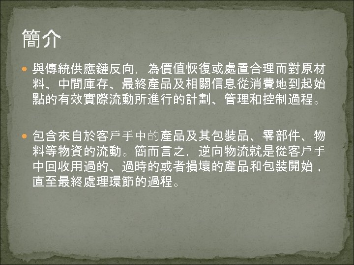 簡介 與傳統供應鏈反向，為價值恢復或處置合理而對原材 料、中間庫存、最終產品及相關信息從消費地到起始 點的有效實際流動所進行的計劃、管理和控制過程。 包含來自於客戶手中的產品及其包裝品、零部件、物 料等物資的流動。簡而言之，逆向物流就是從客戶手 中回收用過的、過時的或者損壞的產品和包裝開始， 直至最終處理環節的過程。 