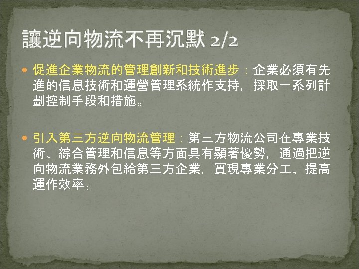 讓逆向物流不再沉默 2/2 促進企業物流的管理創新和技術進步：企業必須有先 進的信息技術和運營管理系統作支持，採取一系列計 劃控制手段和措施。 引入第三方逆向物流管理：第三方物流公司在專業技 術、綜合管理和信息等方面具有顯著優勢，通過把逆 向物流業務外包給第三方企業，實現專業分 、提高 運作效率。 