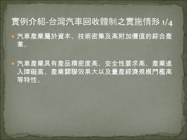 實例介紹-台灣汽車回收體制之實施情形 1/4 汽車產業屬於資本、技術密集及高附加價值的綜合產 業。 汽車產業具有產品精密度高、安全性要求高、產業進 入障礙高、產業關聯效果大以及量產經濟規模門檻高 等特性。 