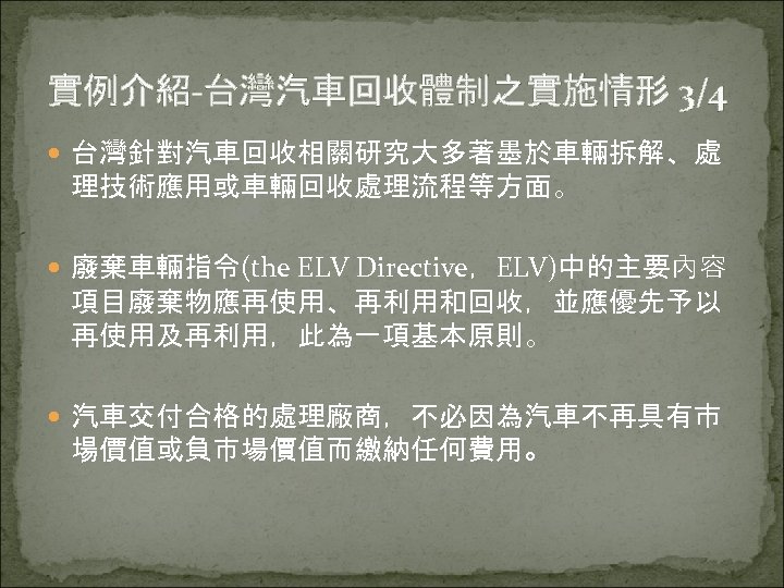 實例介紹-台灣汽車回收體制之實施情形 3/4 台灣針對汽車回收相關研究大多著墨於車輛拆解、處 理技術應用或車輛回收處理流程等方面。 廢棄車輛指令(the ELV Directive，ELV)中的主要內容 項目廢棄物應再使用、再利用和回收，並應優先予以 再使用及再利用，此為一項基本原則。 汽車交付合格的處理廠商，不必因為汽車不再具有市 場價值或負市場價值而繳納任何費用。 
