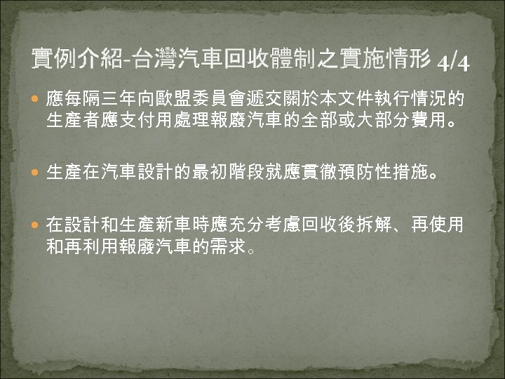實例介紹-台灣汽車回收體制之實施情形 4/4 應每隔三年向歐盟委員會遞交關於本文件執行情況的 生產者應支付用處理報廢汽車的全部或大部分費用。 生產在汽車設計的最初階段就應貫徹預防性措施。 在設計和生產新車時應充分考慮回收後拆解、再使用 和再利用報廢汽車的需求。 
