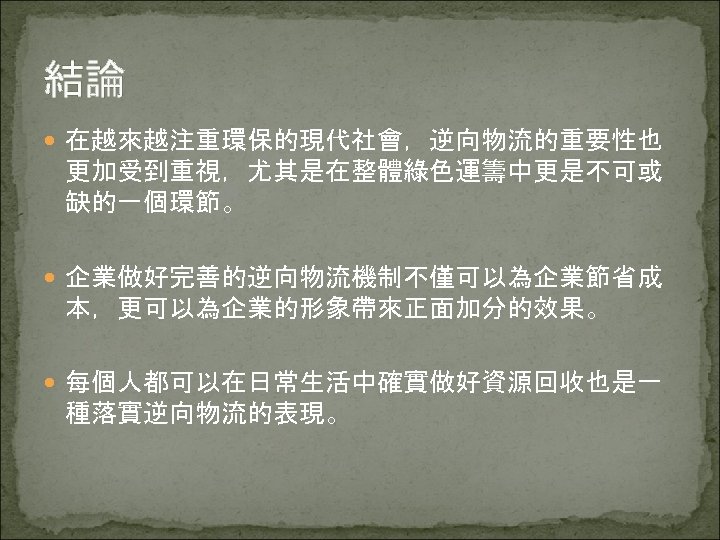 結論 在越來越注重環保的現代社會，逆向物流的重要性也 更加受到重視，尤其是在整體綠色運籌中更是不可或 缺的一個環節。 企業做好完善的逆向物流機制不僅可以為企業節省成 本，更可以為企業的形象帶來正面加分的效果。 每個人都可以在日常生活中確實做好資源回收也是一 種落實逆向物流的表現。 