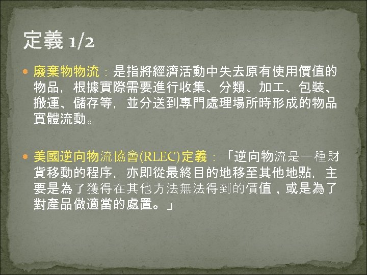定義 1/2 廢棄物物流：是指將經濟活動中失去原有使用價值的 物品，根據實際需要進行收集、分類、加 、包裝、 搬運、儲存等，並分送到專門處理場所時形成的物品 實體流動。 美國逆向物流協會(RLEC)定義：「逆向物流是一種財 貨移動的程序，亦即從最終目的地移至其他地點，主 要是為了獲得在其他方法無法得到的價值，或是為了 對產品做適當的處置。」 