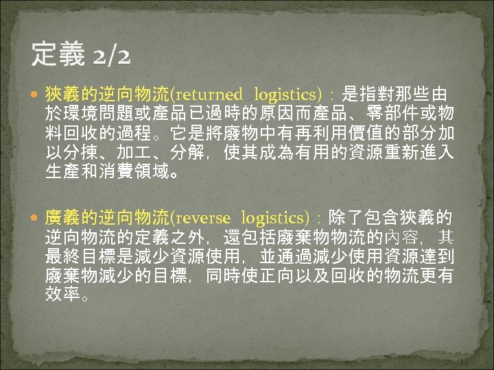 定義 2/2 狹義的逆向物流(returned logistics)：是指對那些由 於環境問題或產品已過時的原因而產品、零部件或物 料回收的過程。它是將廢物中有再利用價值的部分加 以分揀、加 、分解，使其成為有用的資源重新進入 生產和消費領域。 廣義的逆向物流(reverse logistics)：除了包含狹義的 逆向物流的定義之外，還包括廢棄物物流的內容，其 最終目標是減少資源使用，並通過減少使用資源達到 廢棄物減少的目標，同時使正向以及回收的物流更有