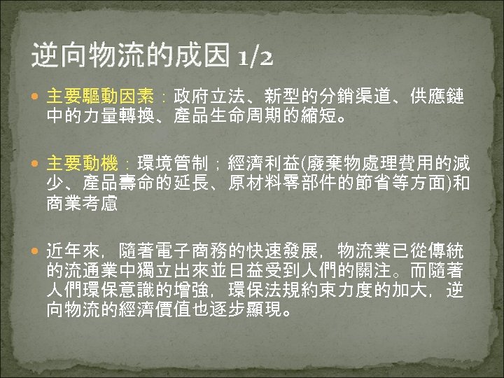 逆向物流的成因 1/2 主要驅動因素：政府立法、新型的分銷渠道、供應鏈 中的力量轉換、產品生命周期的縮短。 主要動機：環境管制；經濟利益(廢棄物處理費用的減 少、產品壽命的延長、原材料零部件的節省等方面)和 商業考慮 近年來，隨著電子商務的快速發展，物流業已從傳統 的流通業中獨立出來並日益受到人們的關注。而隨著 人們環保意識的增強，環保法規約束力度的加大，逆 向物流的經濟價值也逐步顯現。 