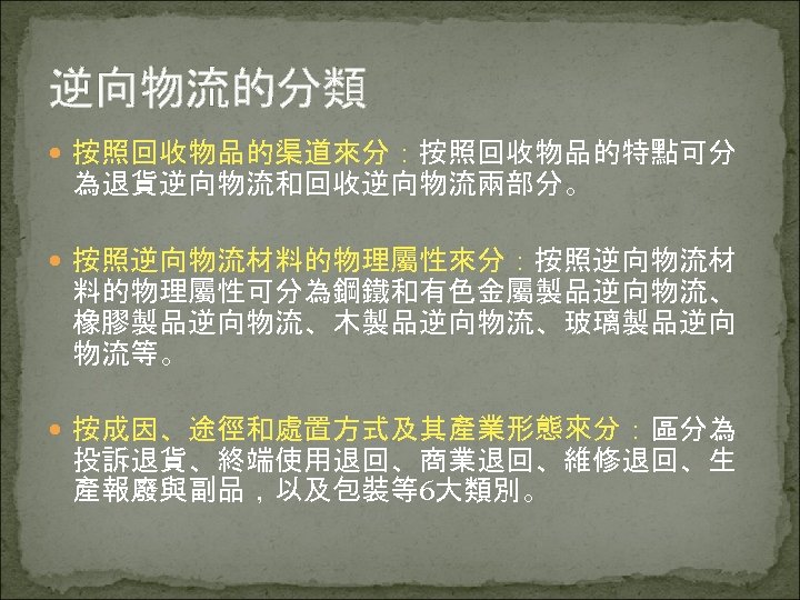 逆向物流的分類 按照回收物品的渠道來分：按照回收物品的特點可分 為退貨逆向物流和回收逆向物流兩部分。 按照逆向物流材料的物理屬性來分：按照逆向物流材 料的物理屬性可分為鋼鐵和有色金屬製品逆向物流、 橡膠製品逆向物流、木製品逆向物流、玻璃製品逆向 物流等。 按成因、途徑和處置方式及其產業形態來分：區分為 投訴退貨、終端使用退回、商業退回、維修退回、生 產報廢與副品，以及包裝等6大類別。 