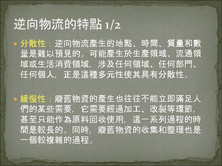 逆向物流的特點 1/2 分散性：逆向物流產生的地點、時間、質量和數 量是難以預見的。可能產生於生產領域、流通領 域或生活消費領域，涉及任何領域、任何部門、 任何個人，正是這種多元性使其具有分散性。 緩慢性：廢舊物資的產生也往往不能立即滿足人 們的某些需要，它需要經過加 、改製等環節， 甚至只能作為原料回收使用，這一系列過程的時 間是較長的。同時，廢舊物資的收集和整理也是 一個較複雜的過程。 