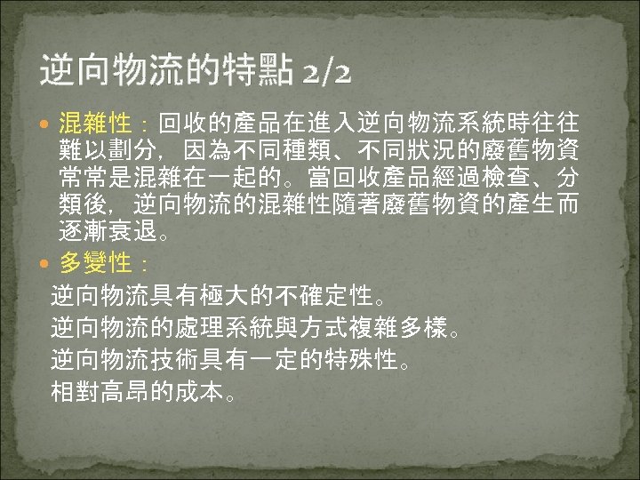 逆向物流的特點 2/2 混雜性：回收的產品在進入逆向物流系統時往往 難以劃分，因為不同種類、不同狀況的廢舊物資 常常是混雜在一起的。當回收產品經過檢查、分 類後，逆向物流的混雜性隨著廢舊物資的產生而 逐漸衰退。 多變性： 逆向物流具有極大的不確定性。 逆向物流的處理系統與方式複雜多樣。 逆向物流技術具有一定的特殊性。 相對高昂的成本。 