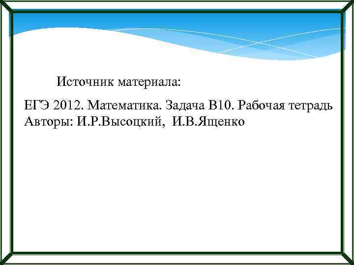 Источник материала: ЕГЭ 2012. Математика. Задача В 10. Рабочая тетрадь Авторы: И. Р. Высоцкий,