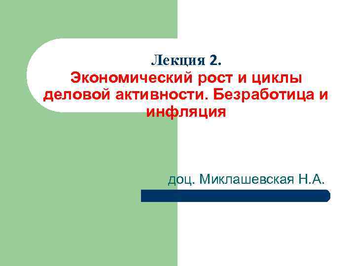 Лекция 2. Экономический рост и циклы деловой активности. Безработица и инфляция доц. Миклашевская Н.