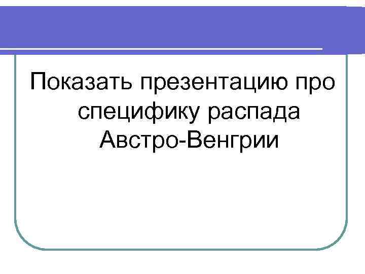 Показать презентацию про специфику распада Австро-Венгрии 