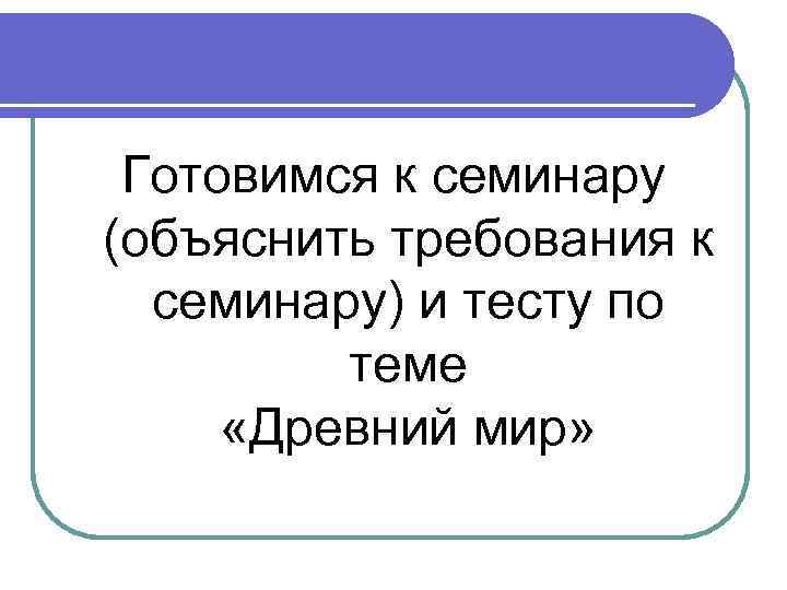 Готовимся к семинару (объяснить требования к семинару) и тесту по теме «Древний мир» 