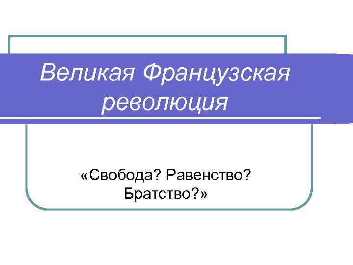 Великая Французская революция «Свобода? Равенство? Братство? » 