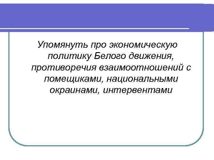 Упомянуть про экономическую политику Белого движения, противоречия взаимоотношений с помещиками, национальными окраинами, интервентами 