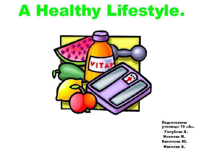 A Healthy Lifestyle. Подготовили ученицы 10 «А» . Голубева А. Исакова М. Киселева Ю.