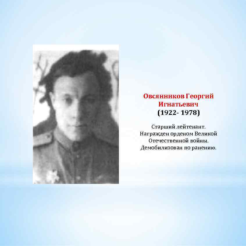 Овсянников Георгий Игнатьевич (1922 - 1978) Старший лейтенант. Награжден орденом Великой Отечественной войны. Демобилизован