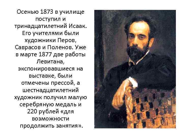Осенью 1873 в училище поступил и тринадцатилетний Исаак. Его учителями были художники Перов, Саврасов