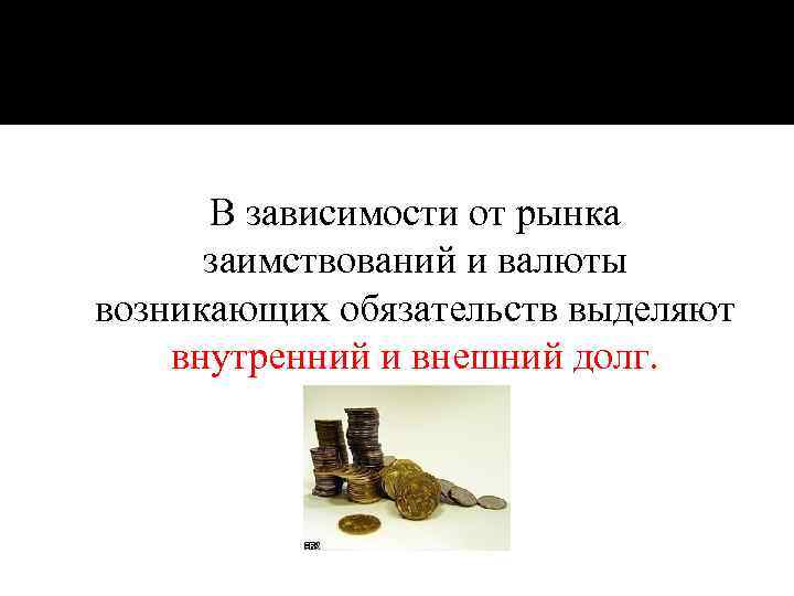 В зависимости от рынка заимствований и валюты возникающих обязательств выделяют внутренний и внешний долг.