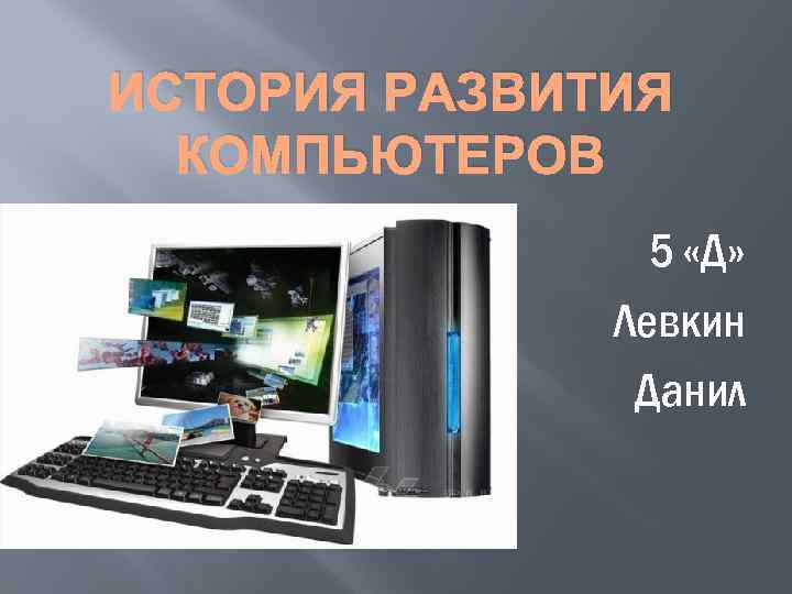 ИСТОРИЯ РАЗВИТИЯ КОМПЬЮТЕРОВ 5 «Д» Левкин Данил 