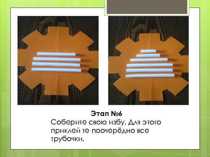 Этап № 6 Соберите свою избу. Для этого приклей те поочерёдно все трубочки. 