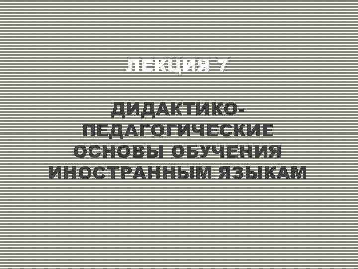 ЛЕКЦИЯ 7 ДИДАКТИКОПЕДАГОГИЧЕСКИЕ ОСНОВЫ ОБУЧЕНИЯ ИНОСТРАННЫМ ЯЗЫКАМ 