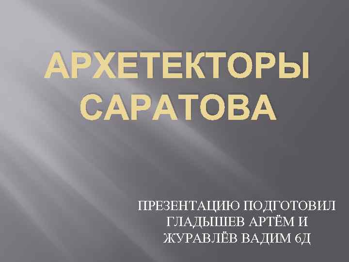 АРХЕТЕКТОРЫ САРАТОВА ПРЕЗЕНТАЦИЮ ПОДГОТОВИЛ ГЛАДЫШЕВ АРТЁМ И ЖУРАВЛЁВ ВАДИМ 6 Д 