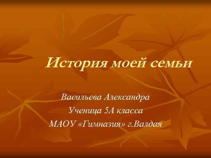 История моей семьи Васильева Александра Ученица 5 А класса МАОУ «Гимназия» г. Валдая 