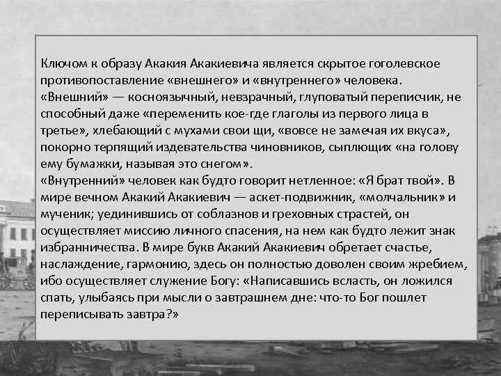Ключом к образу Акакия Акакиевича является скрытое гоголевское противопоставление «внешнего» и «внутреннего» человека. «Внешний»