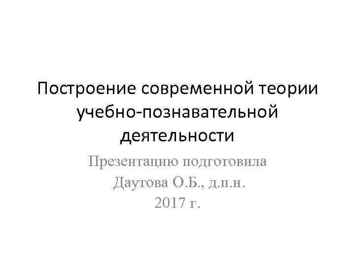 Построение современной теории учебно-познавательной деятельности Презентацию подготовила Даутова О. Б. , д. п. н.