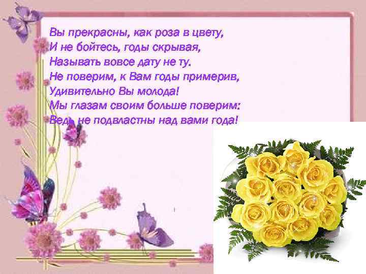 Вы прекрасны, как роза в цвету, И не бойтесь, годы скрывая, Называть вовсе дату